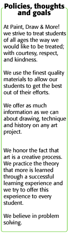 Policies, thoughts and goals: At Paint, Draw & More! we strive to treat students of all ages the way we would like to be treated; with courtesy, respect, and kindness. We use the finest quality materials to allow our students to get the best out of their efforts. We offer as much information as we can about drawing, technique and history on any art project. We honor the fact that art is a creative process. We practice the theory that more is learned through a successful learning experience and we try to offer this experience to every student. We believe in problem solving.